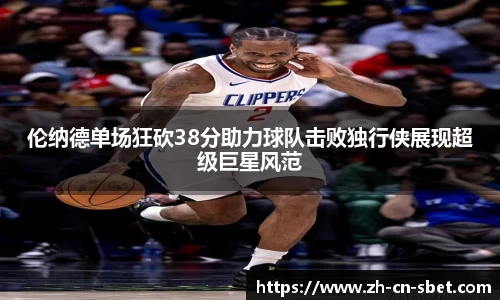 伦纳德单场狂砍38分助力球队击败独行侠展现超级巨星风范